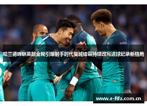 哈兰德蝉联英超金靴引爆射手时代曼城锋霸持续改写进球纪录新格局 哈兰德蝉联英超金靴引爆射手时代曼城锋霸持续改写进球纪录新格局